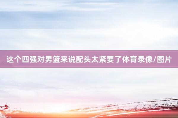 这个四强对男篮来说配头太紧要了体育录像/图片