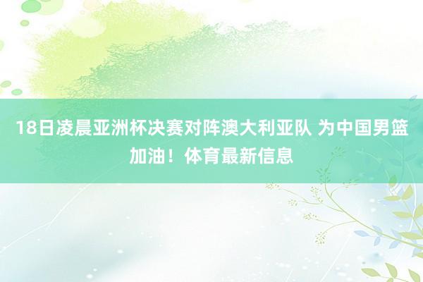 18日凌晨亚洲杯决赛对阵澳大利亚队 为中国男篮加油！体育最新信息