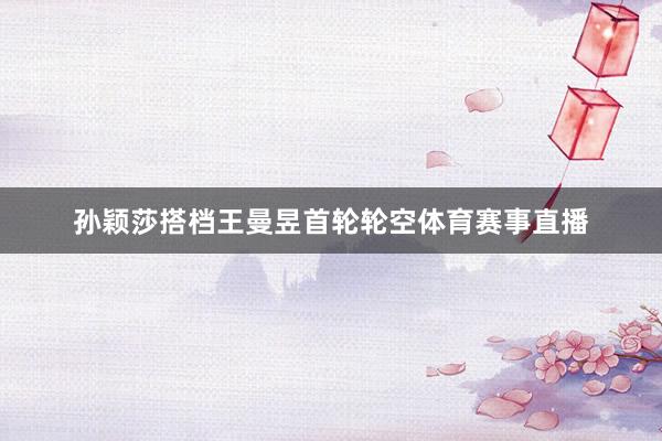 孙颖莎搭档王曼昱首轮轮空体育赛事直播