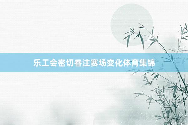 乐工会密切眷注赛场变化体育集锦