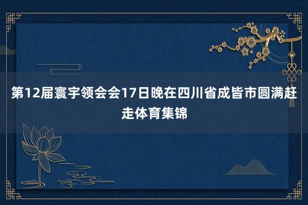 第12届寰宇领会会17日晚在四川省成皆市圆满赶走体育集锦