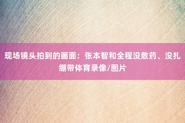 现场镜头拍到的画面：张本智和全程没敷药、没扎绷带体育录像/图片