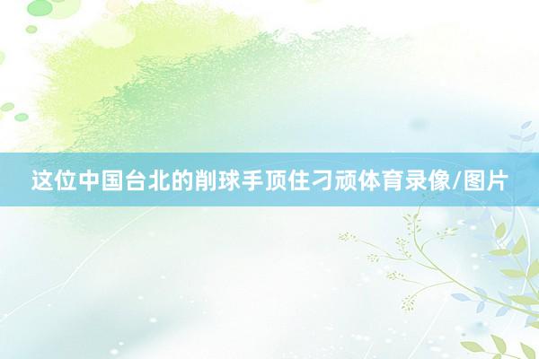 这位中国台北的削球手顶住刁顽体育录像/图片