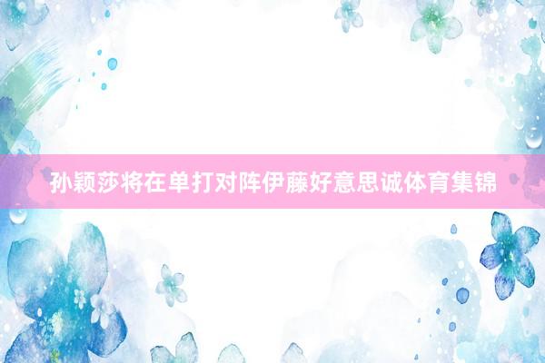 孙颖莎将在单打对阵伊藤好意思诚体育集锦
