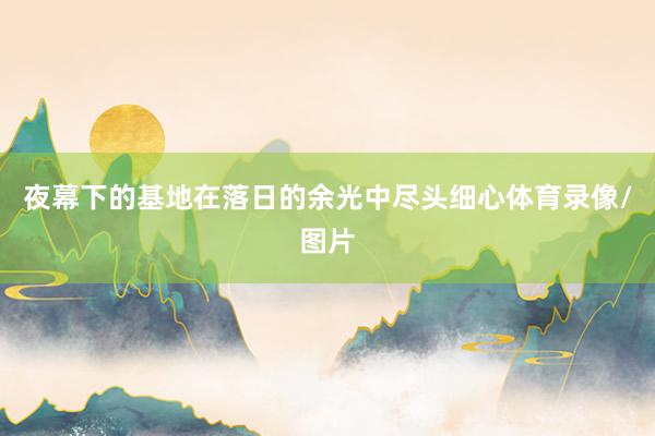 夜幕下的基地在落日的余光中尽头细心体育录像/图片
