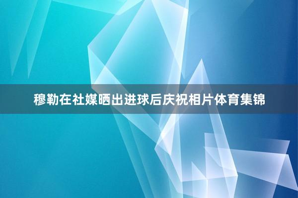 穆勒在社媒晒出进球后庆祝相片体育集锦