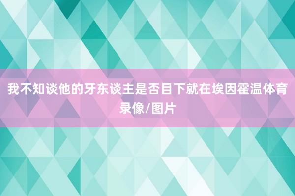 我不知谈他的牙东谈主是否目下就在埃因霍温体育录像/图片