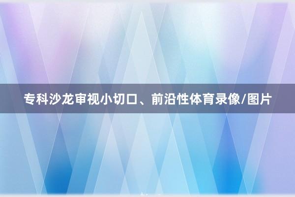 专科沙龙审视小切口、前沿性体育录像/图片