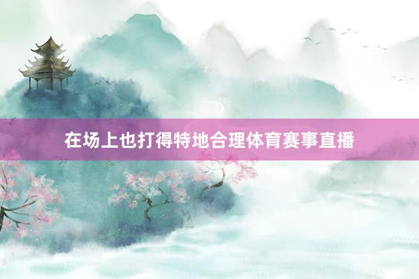 在场上也打得特地合理体育赛事直播
