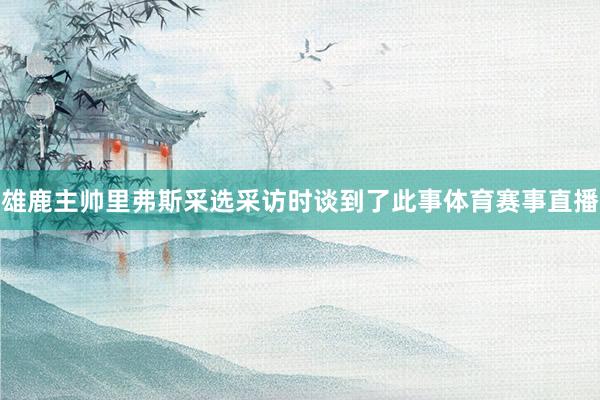 雄鹿主帅里弗斯采选采访时谈到了此事体育赛事直播