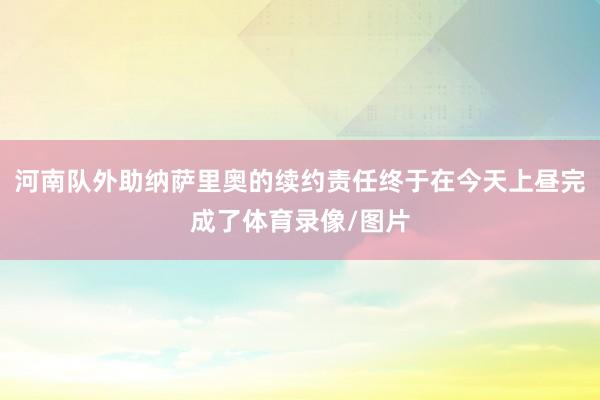 河南队外助纳萨里奥的续约责任终于在今天上昼完成了体育录像/图片