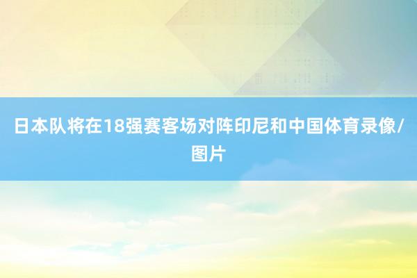 日本队将在18强赛客场对阵印尼和中国体育录像/图片