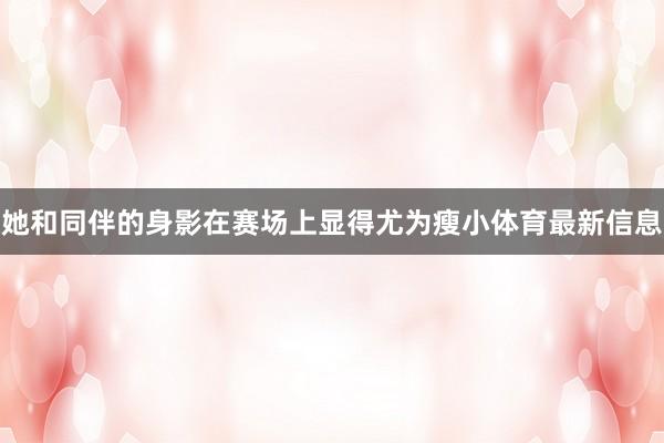 她和同伴的身影在赛场上显得尤为瘦小体育最新信息