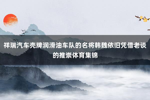 祥瑞汽车壳牌润滑油车队的名将韩魏依旧凭借老谈的推崇体育集锦