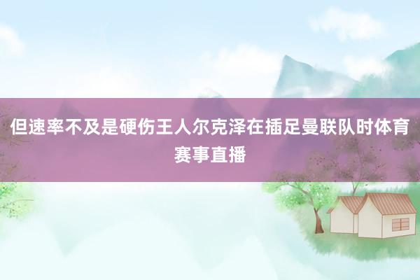 但速率不及是硬伤王人尔克泽在插足曼联队时体育赛事直播