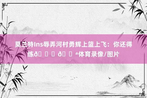 莫兰特Ins辱弄河村勇辉上篮上飞：你还得练😂💪体育录像/图片