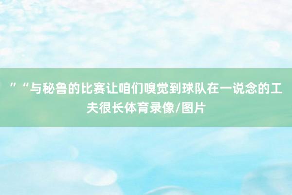 ”“与秘鲁的比赛让咱们嗅觉到球队在一说念的工夫很长体育录像/图片