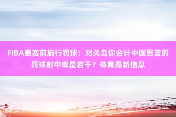 FIBA晒赛前施行罚球：对关岛你合计中国男篮的罚球射中率是若干？体育最新信息