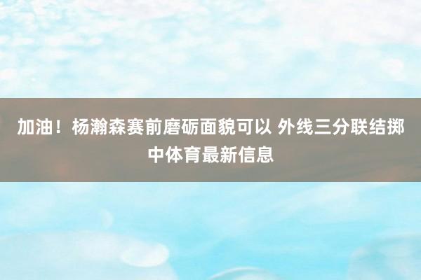 加油！杨瀚森赛前磨砺面貌可以 外线三分联结掷中体育最新信息