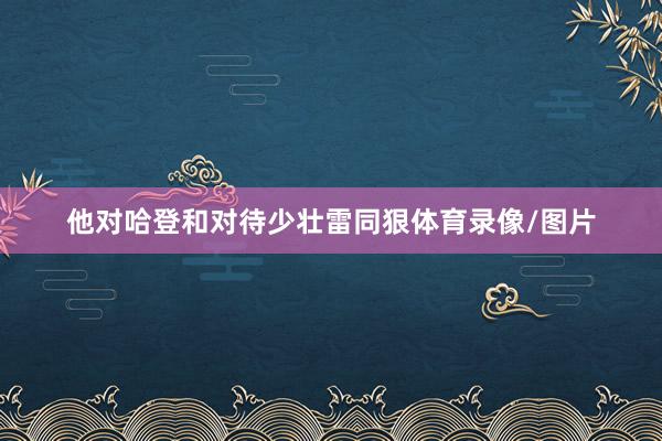 他对哈登和对待少壮雷同狠体育录像/图片