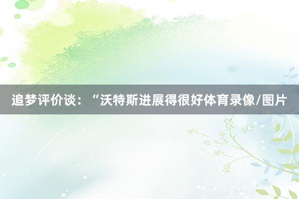 追梦评价谈：“沃特斯进展得很好体育录像/图片