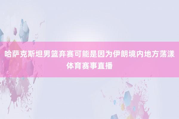 哈萨克斯坦男篮弃赛可能是因为伊朗境内地方荡漾体育赛事直播