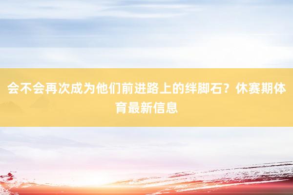 会不会再次成为他们前进路上的绊脚石？休赛期体育最新信息
