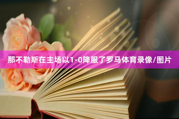 那不勒斯在主场以1-0降服了罗马体育录像/图片