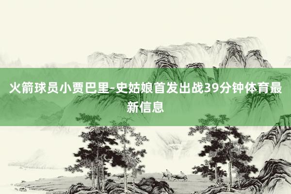 火箭球员小贾巴里-史姑娘首发出战39分钟体育最新信息