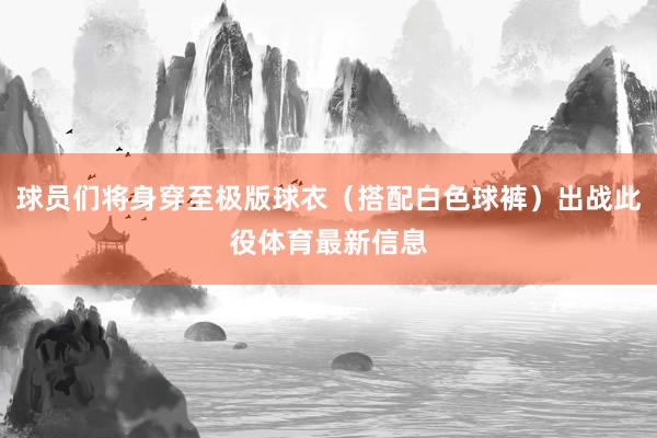 球员们将身穿至极版球衣（搭配白色球裤）出战此役体育最新信息