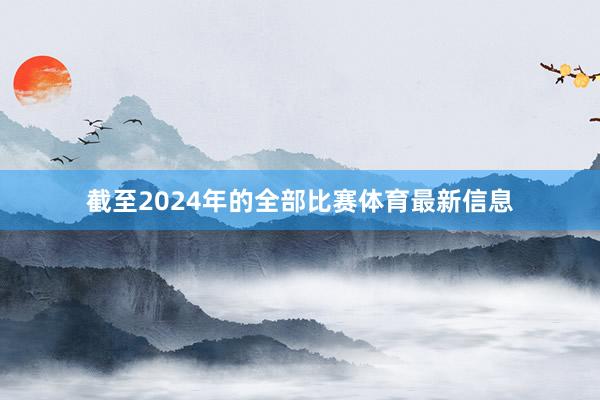 截至2024年的全部比赛体育最新信息