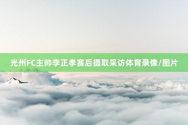 光州FC主帅李正孝赛后摄取采访体育录像/图片