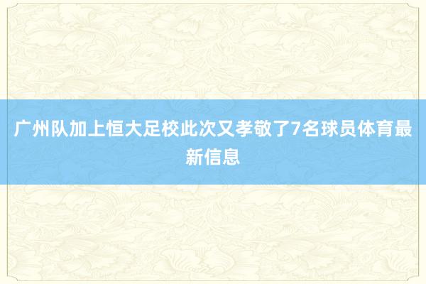 广州队加上恒大足校此次又孝敬了7名球员体育最新信息