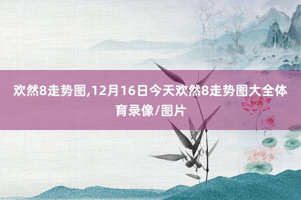 欢然8走势图,12月16日今天欢然8走势图大全体育录像/图片