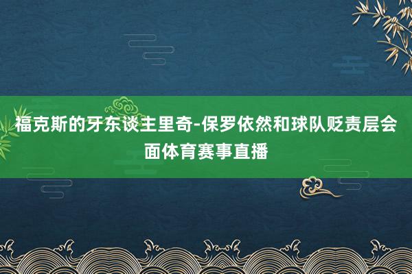 福克斯的牙东谈主里奇-保罗依然和球队贬责层会面体育赛事直播