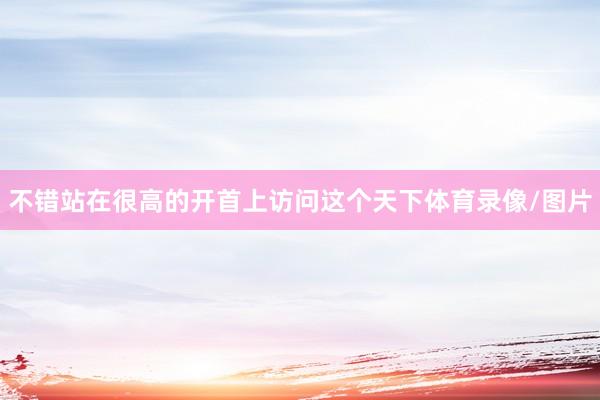 不错站在很高的开首上访问这个天下体育录像/图片