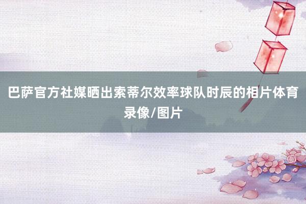 巴萨官方社媒晒出索蒂尔效率球队时辰的相片体育录像/图片