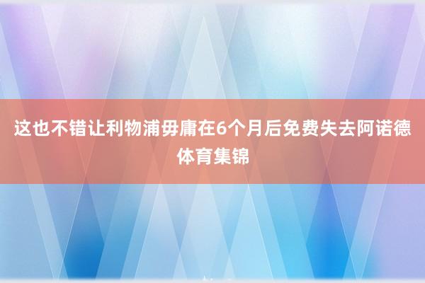 这也不错让利物浦毋庸在6个月后免费失去阿诺德体育集锦