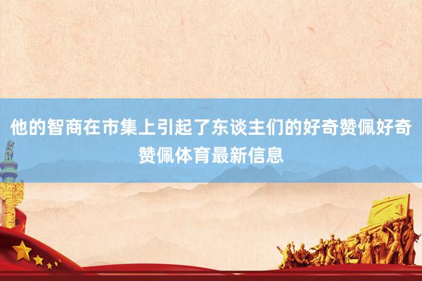 他的智商在市集上引起了东谈主们的好奇赞佩好奇赞佩体育最新信息