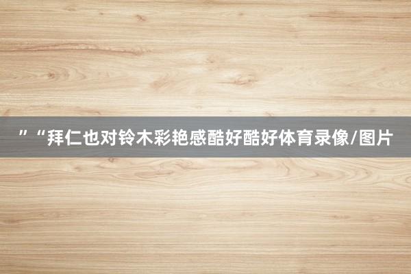 ”“拜仁也对铃木彩艳感酷好酷好体育录像/图片
