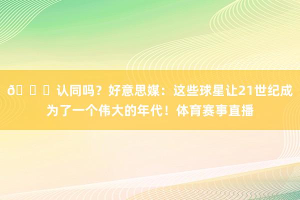 😍认同吗？好意思媒：这些球星让21世纪成为了一个伟大的年代！体育赛事直播