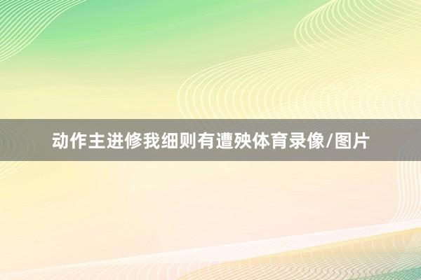 动作主进修我细则有遭殃体育录像/图片
