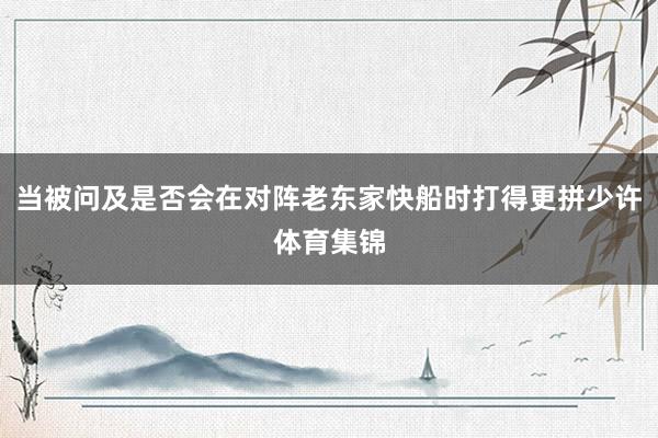 当被问及是否会在对阵老东家快船时打得更拼少许体育集锦