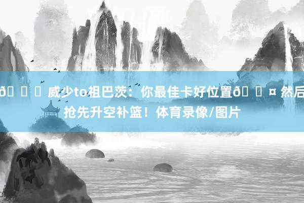 👀威少to祖巴茨：你最佳卡好位置😤 然后抢先升空补篮！体育录像/图片