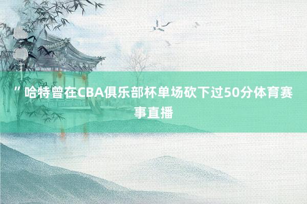 ”哈特曾在CBA俱乐部杯单场砍下过50分体育赛事直播
