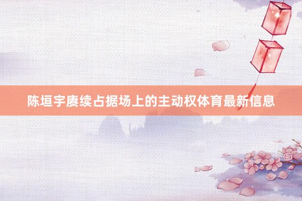陈垣宇赓续占据场上的主动权体育最新信息