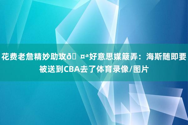花费老詹精妙助攻🤪好意思媒簸弄：海斯随即要被送到CBA去了体育录像/图片