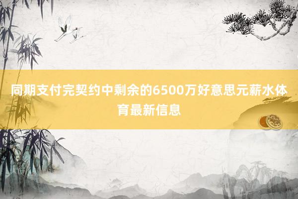 同期支付完契约中剩余的6500万好意思元薪水体育最新信息