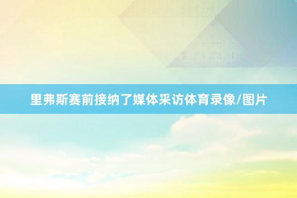 里弗斯赛前接纳了媒体采访体育录像/图片