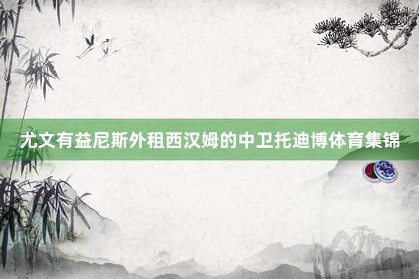 尤文有益尼斯外租西汉姆的中卫托迪博体育集锦